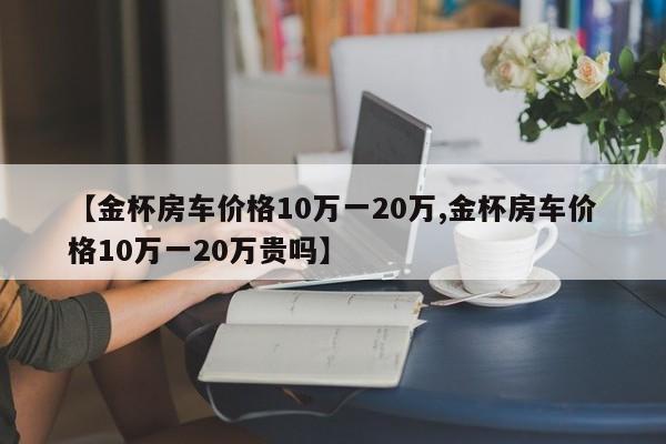 【金杯房车价格10万一20万,金杯房车价格10万一20万贵吗】