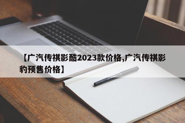 【广汽传祺影酷2023款价格,广汽传祺影豹预售价格】