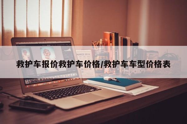 救护车报价救护车价格/救护车车型价格表