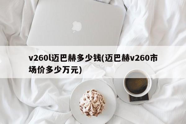 v260l迈巴赫多少钱(迈巴赫v260市场价多少万元)