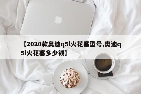 【2020款奥迪q5l火花塞型号,奥迪q5l火花塞多少钱】