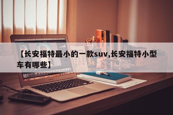 【长安福特最小的一款suv,长安福特小型车有哪些】