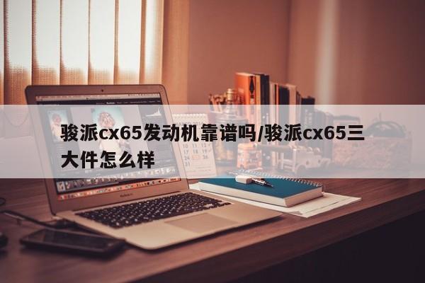 骏派cx65发动机靠谱吗/骏派cx65三大件怎么样