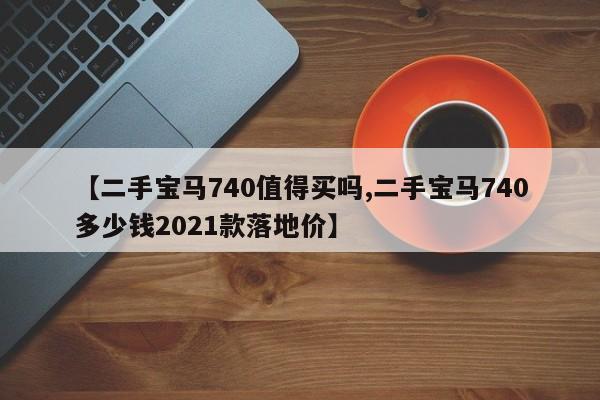 【二手宝马740值得买吗,二手宝马740多少钱2021款落地价】