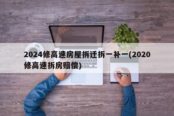 2024修高速房屋拆迁拆一补一(2020修高速拆房赔偿)