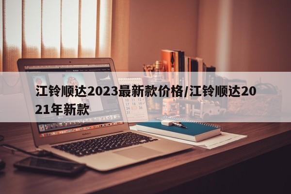 江铃顺达2023最新款价格/江铃顺达2021年新款
