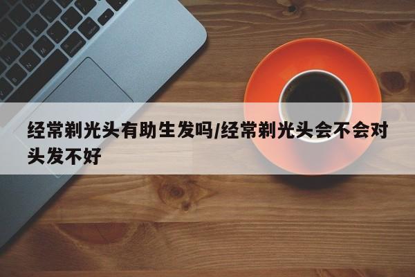 经常剃光头有助生发吗/经常剃光头会不会对头发不好