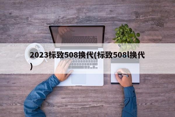 2023标致508换代(标致508l换代)