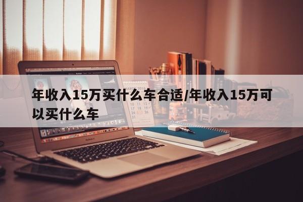 年收入15万买什么车合适/年收入15万可以买什么车