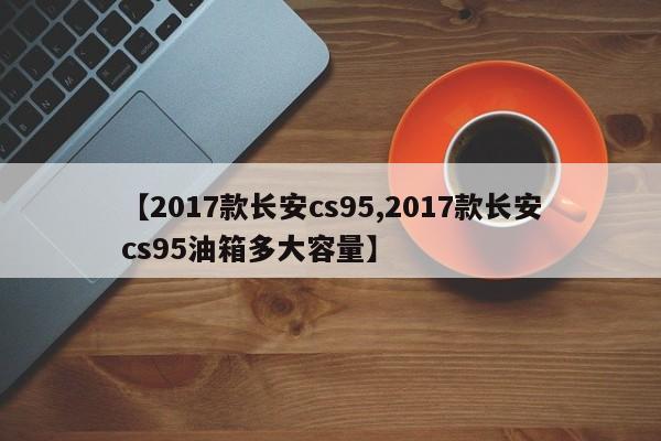 【2017款长安cs95,2017款长安cs95油箱多大容量】