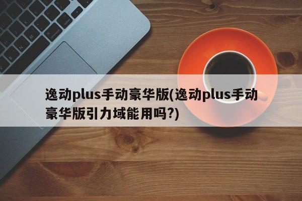 逸动plus手动豪华版(逸动plus手动豪华版引力域能用吗?)