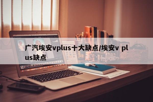 广汽埃安vplus十大缺点/埃安v plus缺点