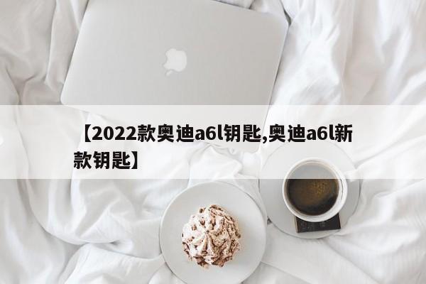 【2022款奥迪a6l钥匙,奥迪a6l新款钥匙】