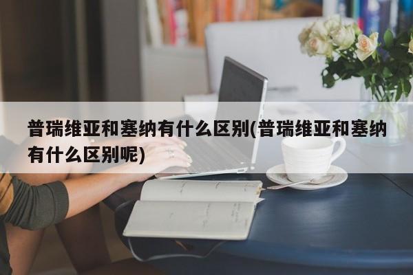 普瑞维亚和塞纳有什么区别(普瑞维亚和塞纳有什么区别呢)