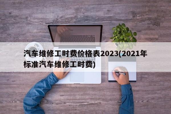 汽车维修工时费价格表2023(2021年标准汽车维修工时费)