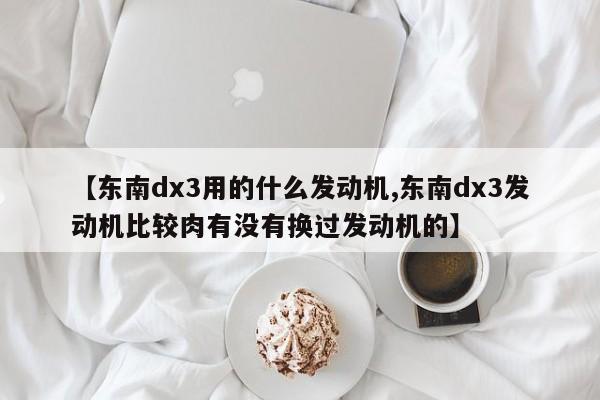 【东南dx3用的什么发动机,东南dx3发动机比较肉有没有换过发动机的】