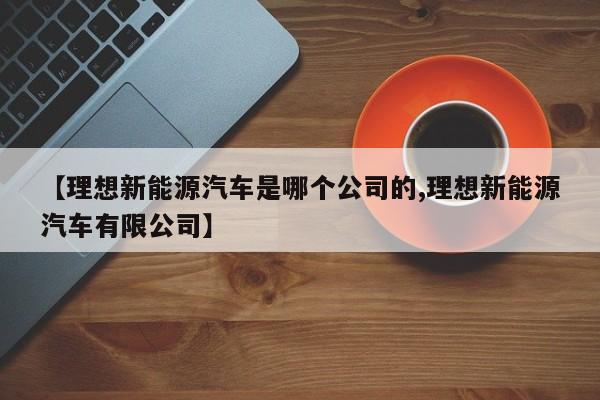 【理想新能源汽车是哪个公司的,理想新能源汽车有限公司】