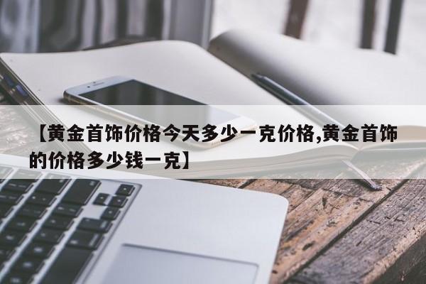 【黄金首饰价格今天多少一克价格,黄金首饰的价格多少钱一克】