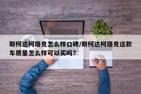斯柯达柯珞克怎么样口碑/斯柯达柯珞克这款车质量怎么样可以买吗?