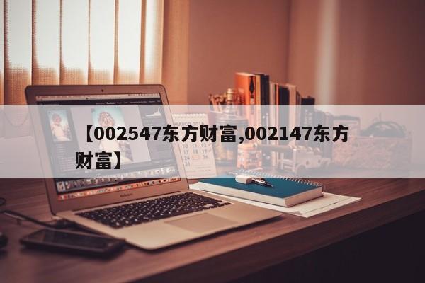 【002547东方财富,002147东方财富】
