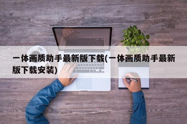 一体画质助手最新版下载(一体画质助手最新版下载安装)