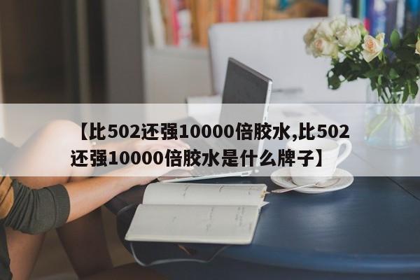 【比502还强10000倍胶水,比502还强10000倍胶水是什么牌子】