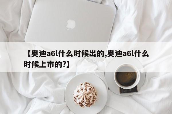 【奥迪a6l什么时候出的,奥迪a6l什么时候上市的?】