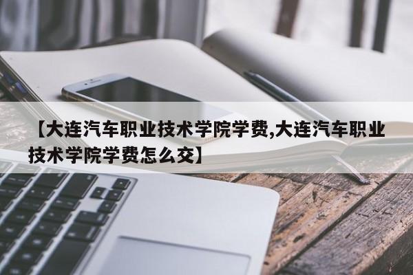 【大连汽车职业技术学院学费,大连汽车职业技术学院学费怎么交】