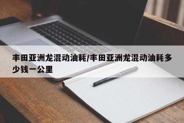丰田亚洲龙混动油耗/丰田亚洲龙混动油耗多少钱一公里