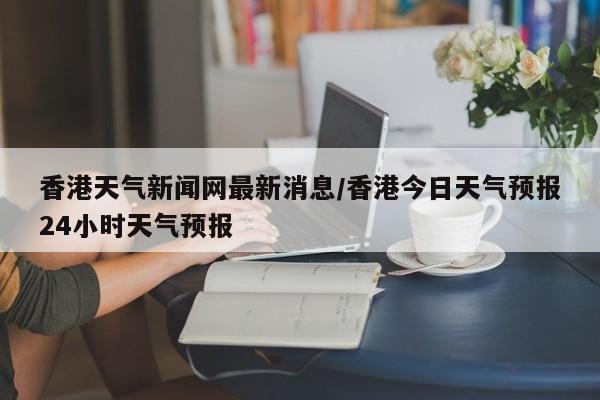 香港天气新闻网最新消息/香港今日天气预报24小时天气预报