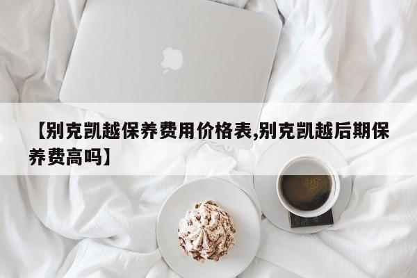 【别克凯越保养费用价格表,别克凯越后期保养费高吗】