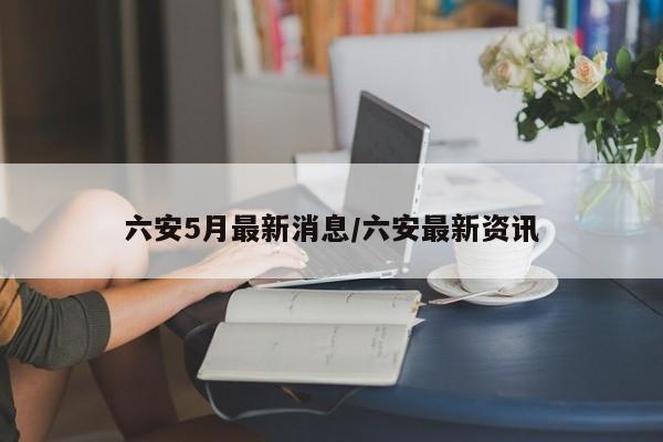 六安5月最新消息/六安最新资讯