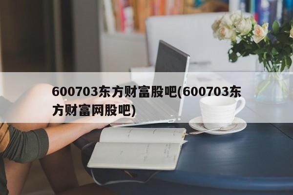 600703东方财富股吧(600703东方财富网股吧)