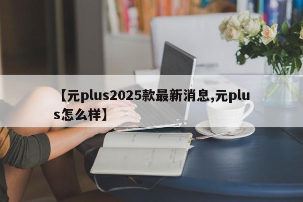 【元plus2025款最新消息,元plus怎么样】