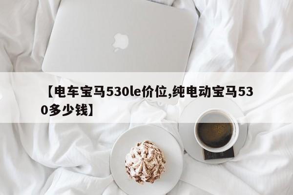 【电车宝马530le价位,纯电动宝马530多少钱】
