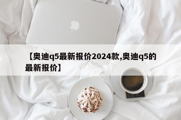 【奥迪q5最新报价2024款,奥迪q5的最新报价】