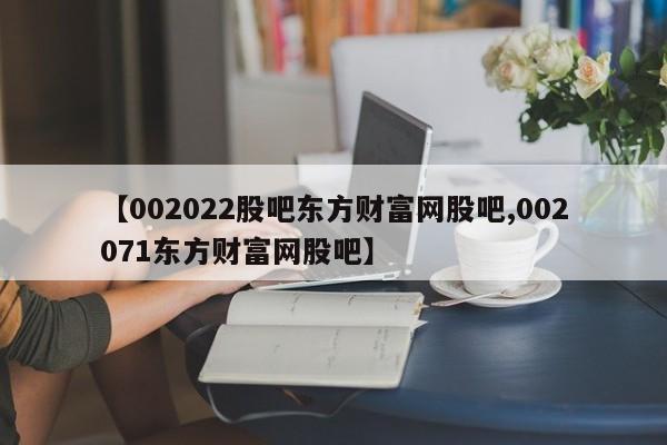 【002022股吧东方财富网股吧,002071东方财富网股吧】