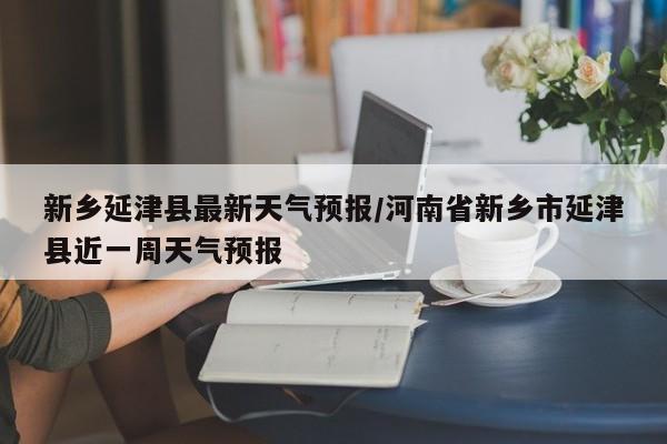 新乡延津县最新天气预报/河南省新乡市延津县近一周天气预报