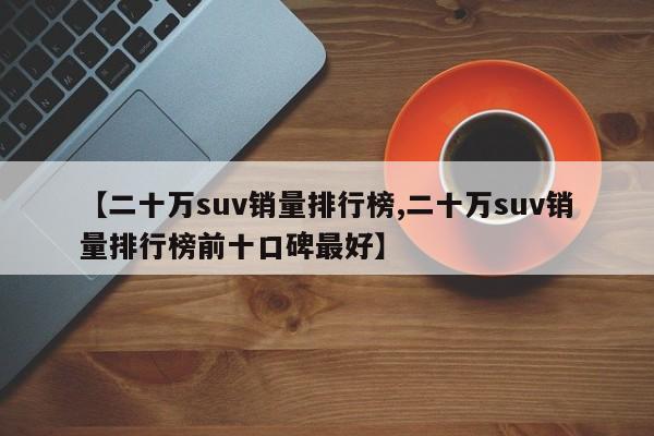 【二十万suv销量排行榜,二十万suv销量排行榜前十口碑最好】