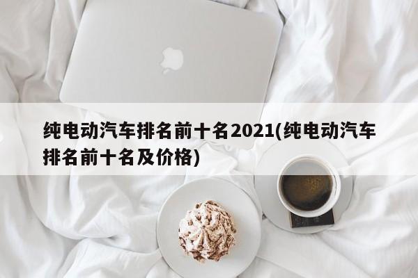 纯电动汽车排名前十名2021(纯电动汽车排名前十名及价格)