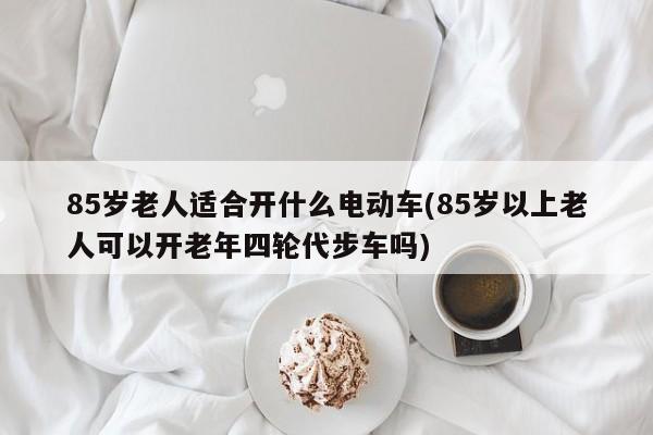 85岁老人适合开什么电动车(85岁以上老人可以开老年四轮代步车吗)