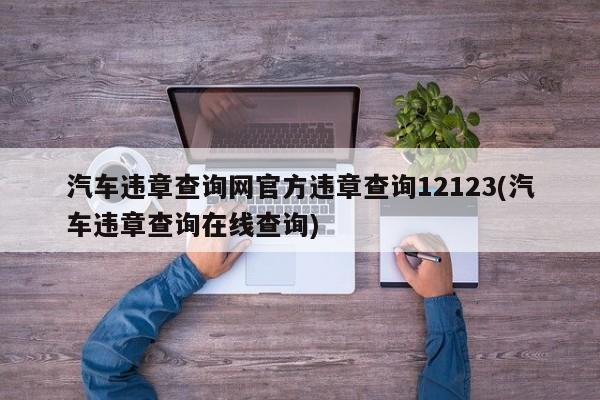 汽车违章查询网官方违章查询12123(汽车违章查询在线查询)