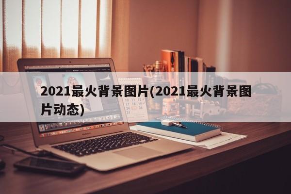 2021最火背景图片(2021最火背景图片动态)