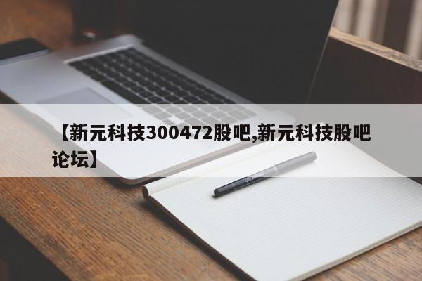 【新元科技300472股吧,新元科技股吧论坛】