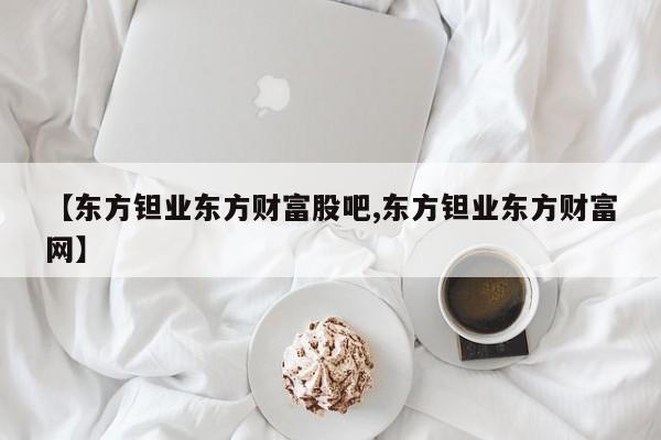 【东方钽业东方财富股吧,东方钽业东方财富网】