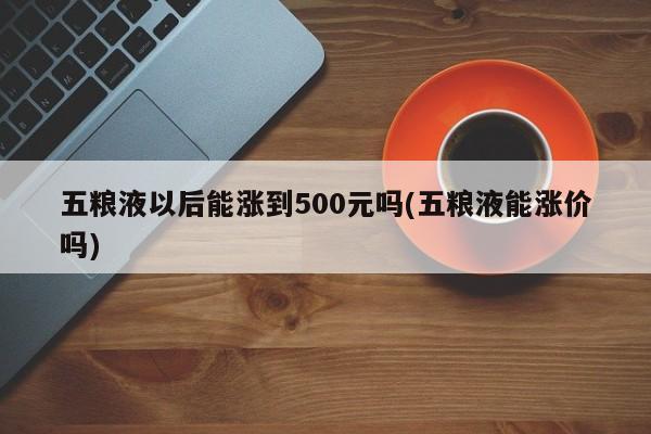 五粮液以后能涨到500元吗(五粮液能涨价吗)