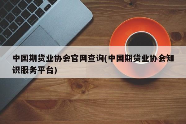 中国期货业协会官网查询(中国期货业协会知识服务平台)