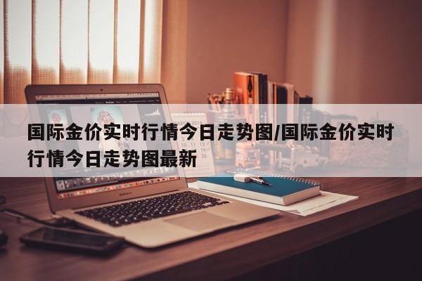 国际金价实时行情今日走势图/国际金价实时行情今日走势图最新