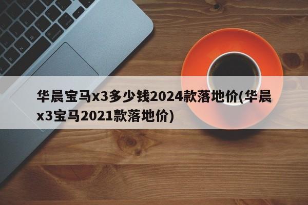 华晨宝马x3多少钱2024款落地价(华晨x3宝马2021款落地价)