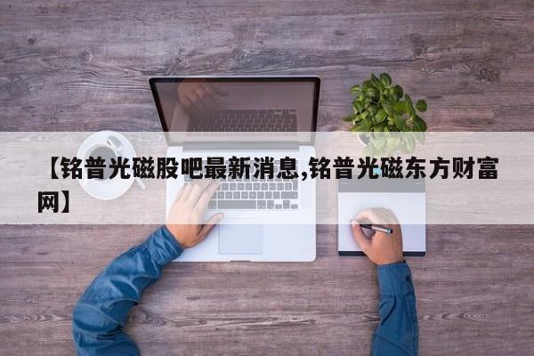 【铭普光磁股吧最新消息,铭普光磁东方财富网】